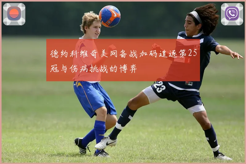 德约科维奇美网备战加码追逐第25冠与伤病挑战的博弈