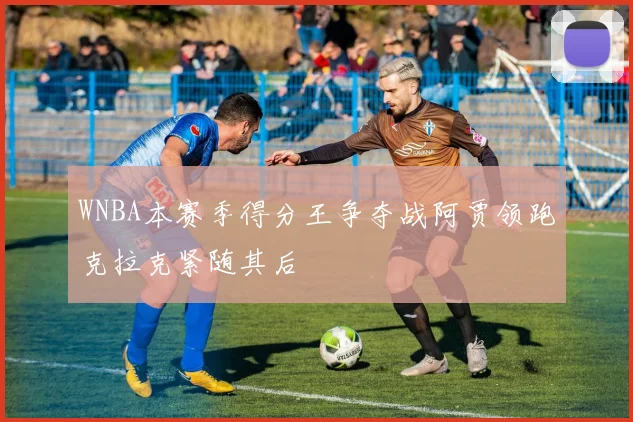 WNBA本赛季得分王争夺战阿贾领跑克拉克紧随其后